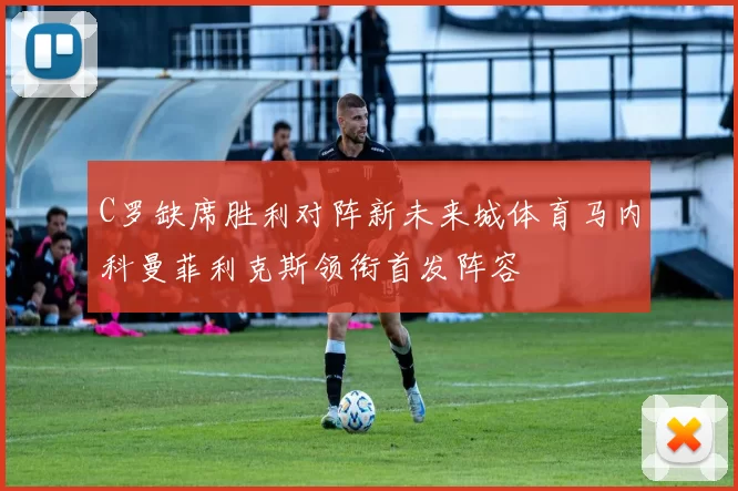 C罗缺席胜利对阵新未来城体育马内科曼菲利克斯领衔首发阵容