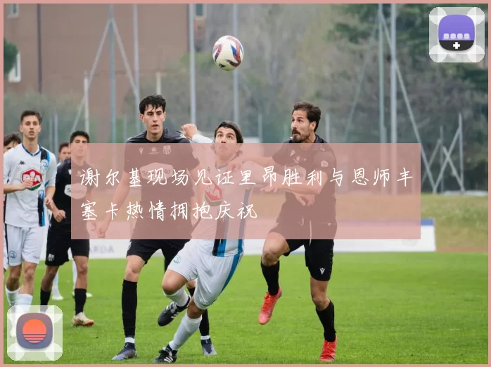谢尔基现场见证里昂胜利与恩师丰塞卡热情拥抱庆祝