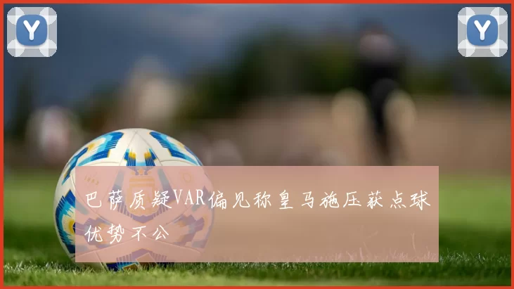 巴萨质疑VAR偏见称皇马施压获点球优势不公
