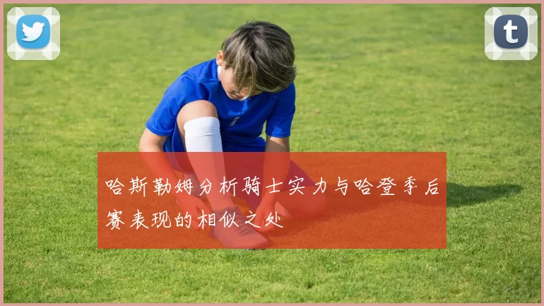 哈斯勒姆分析骑士实力与哈登季后赛表现的相似之处