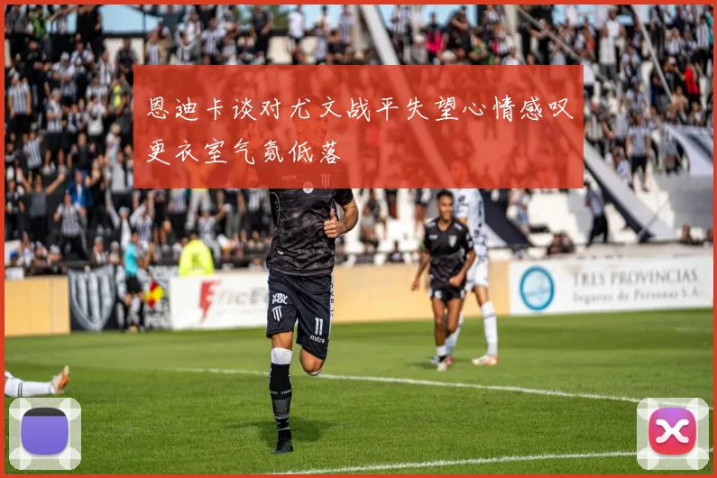 恩迪卡谈对尤文战平失望心情感叹更衣室气氛低落