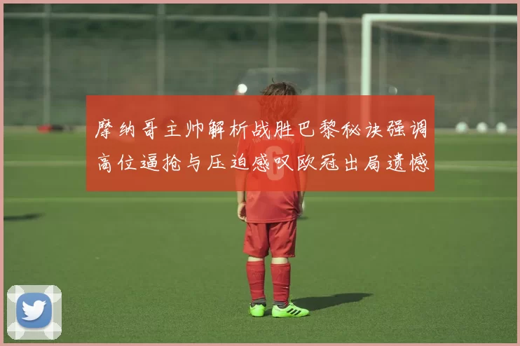 摩纳哥主帅解析战胜巴黎秘诀强调高位逼抢与压迫感叹欧冠出局遗憾