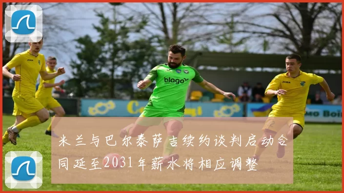 米兰与巴尔泰萨吉续约谈判启动合同延至2031年薪水将相应调整