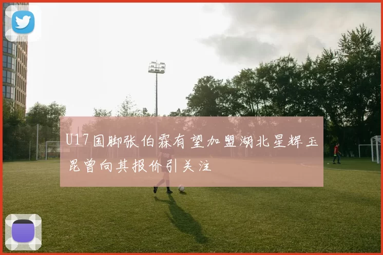 U17国脚张伯霖有望加盟湖北星辉玉昆曾向其报价引关注
