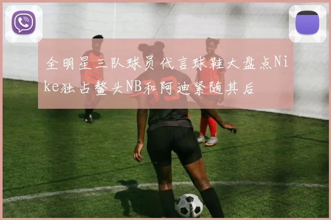 全明星三队球员代言球鞋大盘点Nike独占鳌头NB和阿迪紧随其后