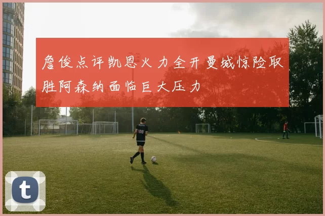 詹俊点评凯恩火力全开曼城惊险取胜阿森纳面临巨大压力