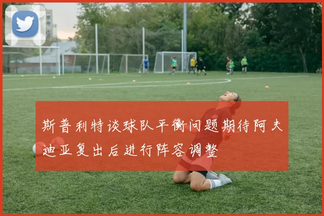 斯普利特谈球队平衡问题期待阿夫迪亚复出后进行阵容调整