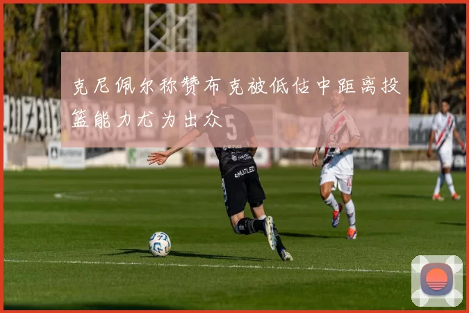 克尼佩尔称赞布克被低估中距离投篮能力尤为出众