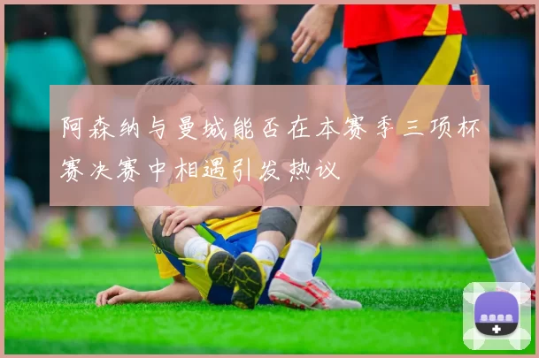 阿森纳与曼城能否在本赛季三项杯赛决赛中相遇引发热议