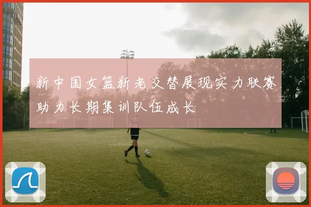 新中国女篮新老交替展现实力联赛助力长期集训队伍成长