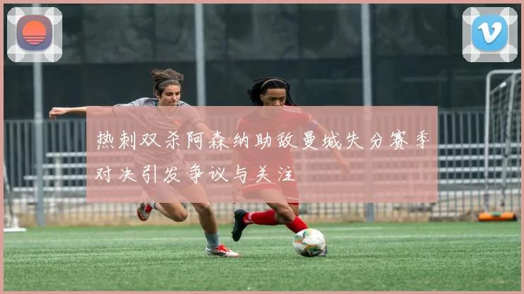 热刺双杀阿森纳助敌曼城失分赛季对决引发争议与关注