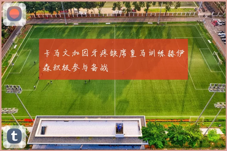 卡马文加因牙疼缺席皇马训练赫伊森积极参与备战
