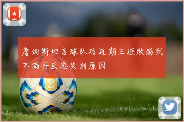 詹姆斯坦言球队对近期三连败感到不满并反思失利原因
