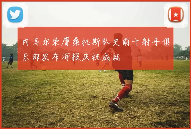 内马尔荣膺桑托斯队史前十射手俱乐部发布海报庆祝成就