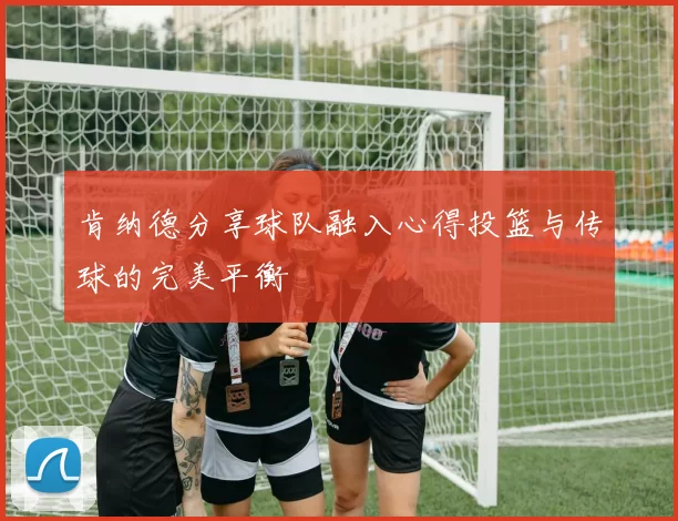 肯纳德分享球队融入心得投篮与传球的完美平衡