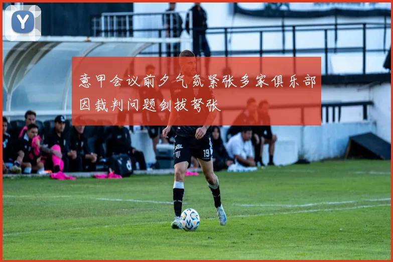 意甲会议前夕气氛紧张多家俱乐部因裁判问题剑拔弩张